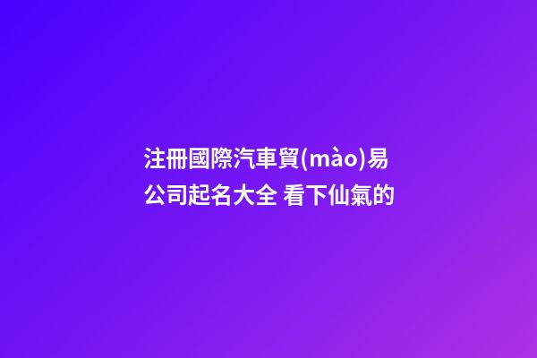 注冊國際汽車貿(mào)易公司起名大全 看下仙氣的-第1張-公司起名-玄機派